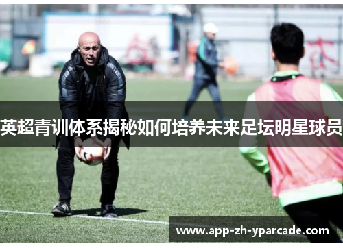 英超青训体系揭秘如何培养未来足坛明星球员