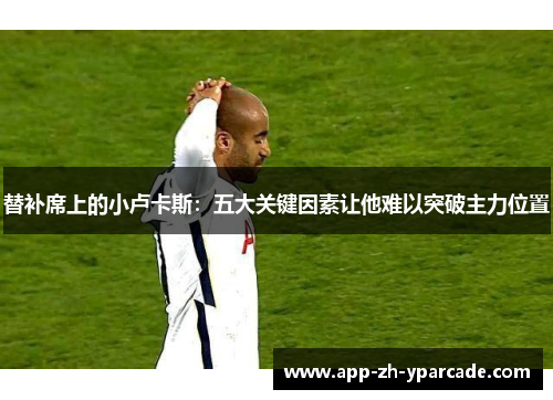 替补席上的小卢卡斯：五大关键因素让他难以突破主力位置