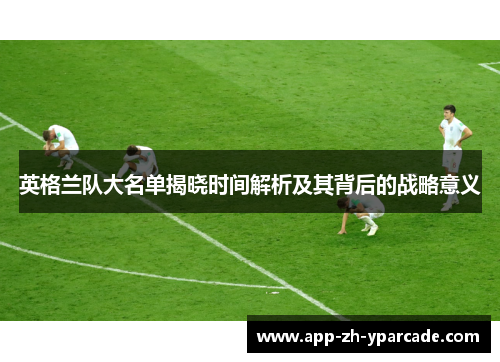 英格兰队大名单揭晓时间解析及其背后的战略意义