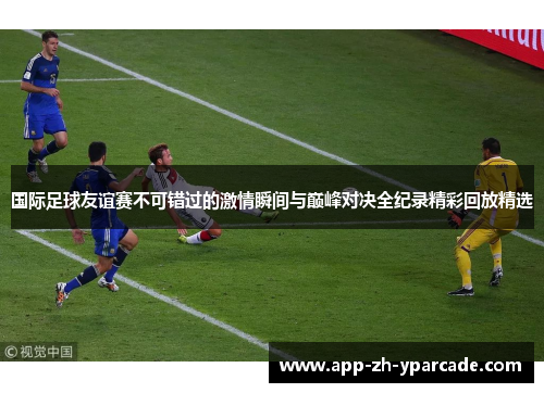 国际足球友谊赛不可错过的激情瞬间与巅峰对决全纪录精彩回放精选