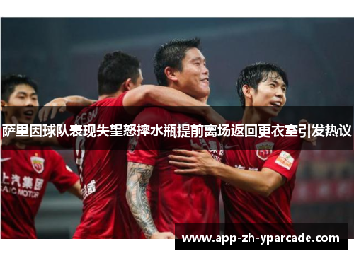 萨里因球队表现失望怒摔水瓶提前离场返回更衣室引发热议